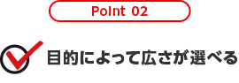 Point 02 目的によって広さが選べる