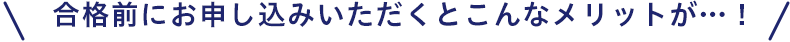 合格前にお申し込みいただくとこんなメリットが...！